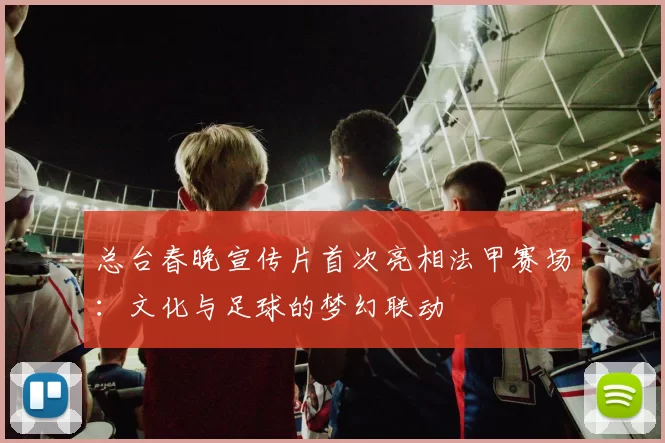 总台春晚宣传片首次亮相法甲赛场：文化与足球的梦幻联动