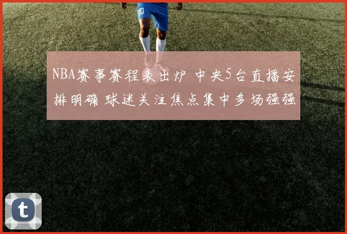 NBA赛事赛程表出炉 中央5台直播安排明确 球迷关注焦点集中多场强强对话