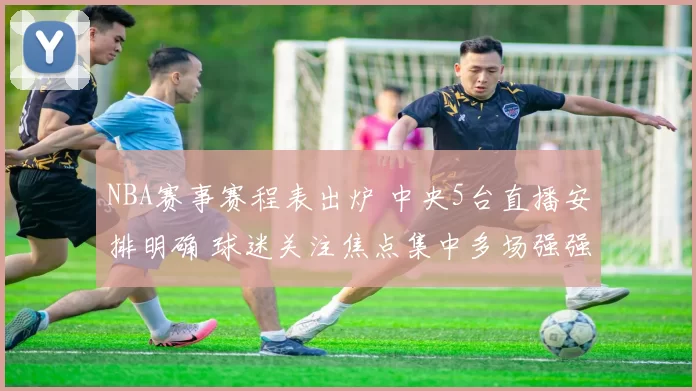 NBA赛事赛程表出炉 中央5台直播安排明确 球迷关注焦点集中多场强强对话