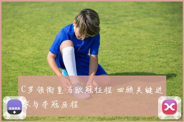 C罗领衔皇马欧冠征程 回顾关键进球与夺冠历程