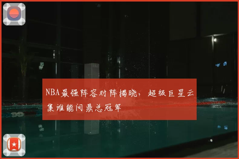 NBA最强阵容对阵揭晓，超级巨星云集谁能问鼎总冠军