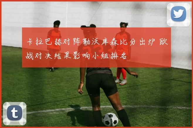 卡拉巴赫对阵勒沃库森比分出炉 欧战对决结果影响小组排名