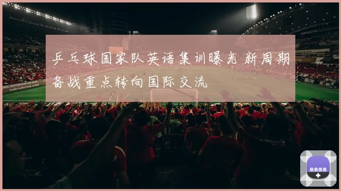 乒乓球国家队英语集训曝光 新周期备战重点转向国际交流