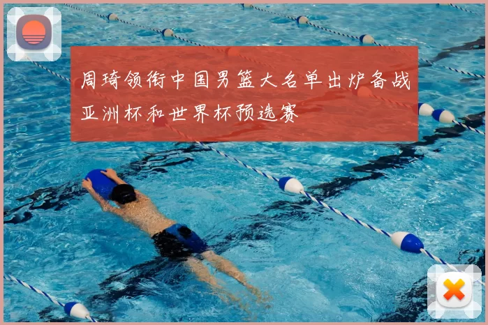 周琦领衔中国男篮大名单出炉备战亚洲杯和世界杯预选赛