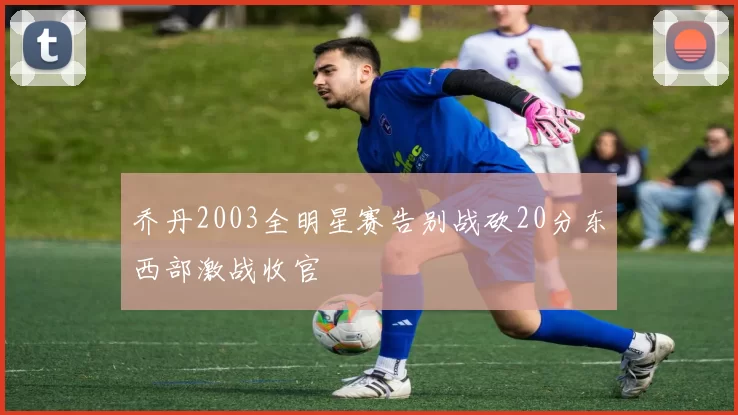 乔丹2003全明星赛告别战砍20分东西部激战收官