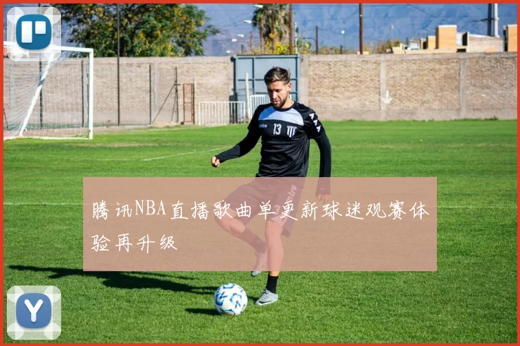 腾讯NBA直播歌曲单更新球迷观赛体验再升级
