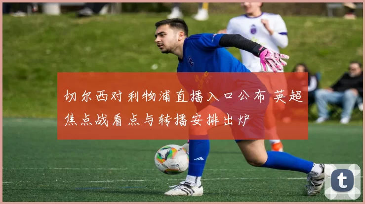 切尔西对利物浦直播入口公布 英超焦点战看点与转播安排出炉