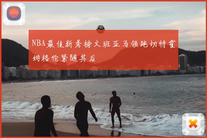 NBA最佳新秀榜文班亚马领跑切特霍姆格伦紧随其后