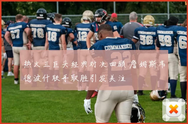 热火三巨头经典对决回顾 詹姆斯韦德波什联手取胜引发关注
