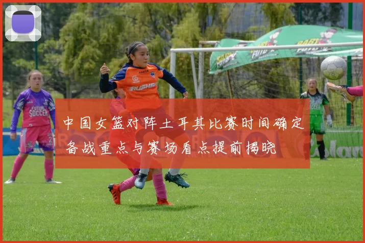 中国女篮对阵土耳其比赛时间确定 备战重点与赛场看点提前揭晓