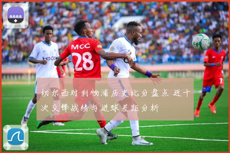 切尔西对利物浦历史比分盘点 近十次交锋战绩与进球差距分析