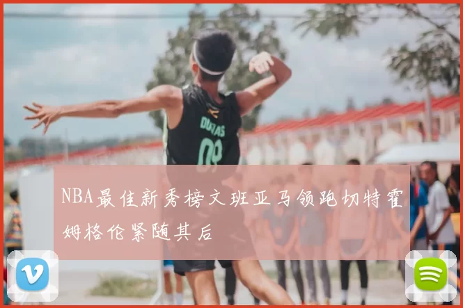 NBA最佳新秀榜文班亚马领跑切特霍姆格伦紧随其后