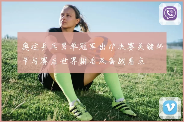 奥运乒乓男单冠军出炉决赛关键环节与赛后世界排名及备战看点