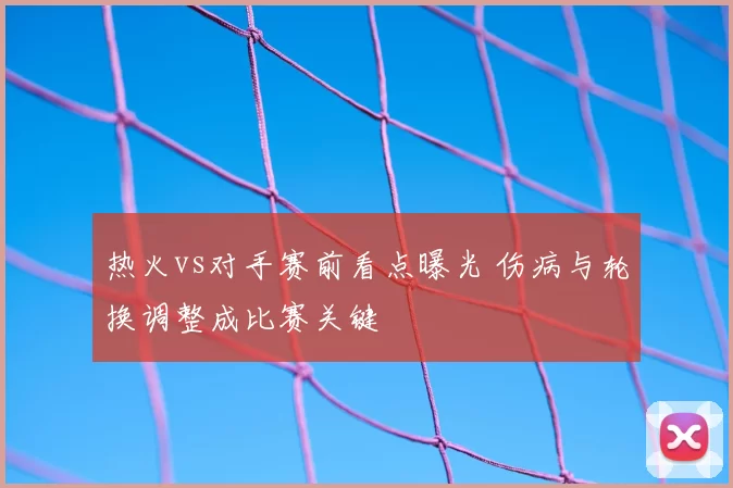 热火vs对手赛前看点曝光 伤病与轮换调整成比赛关键