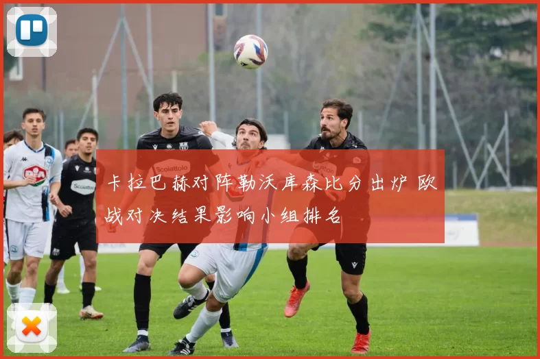 卡拉巴赫对阵勒沃库森比分出炉 欧战对决结果影响小组排名
