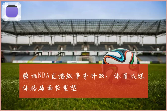 腾讯NBA直播权争夺升级,体育流媒体格局面临重塑