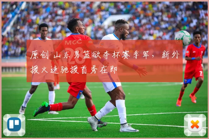 原创 山东男篮欲夺杯赛季军，新外援火速驰援首秀在即