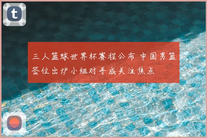 三人篮球世界杯赛程公布 中国男篮签位出炉小组对手成关注焦点