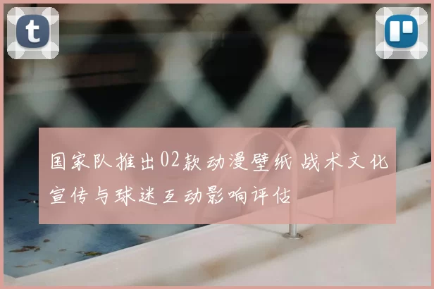 国家队推出02款动漫壁纸 战术文化宣传与球迷互动影响评估