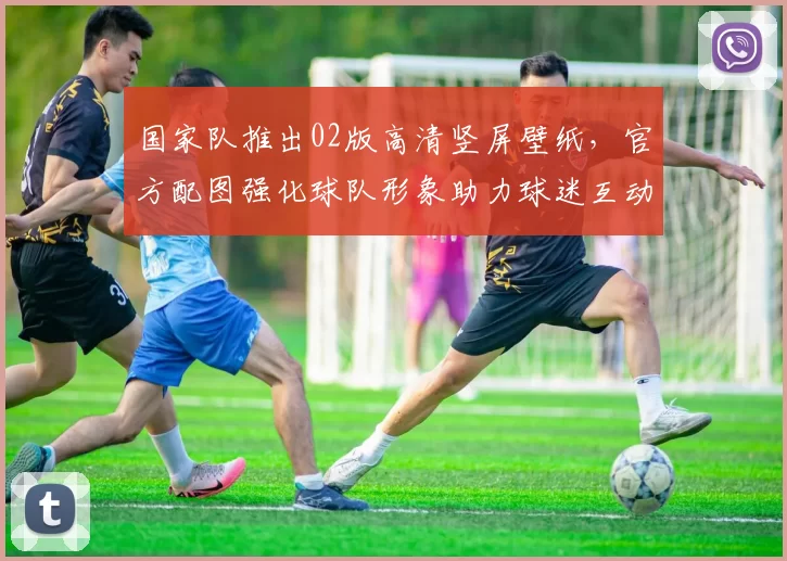 国家队推出02版高清竖屏壁纸，官方配图强化球队形象助力球迷互动
