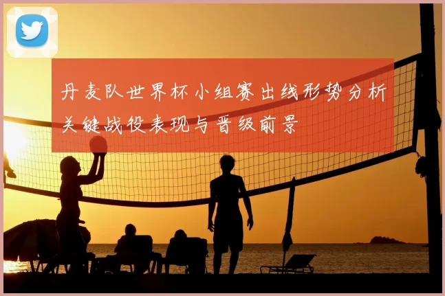丹麦队世界杯小组赛出线形势分析关键战役表现与晋级前景