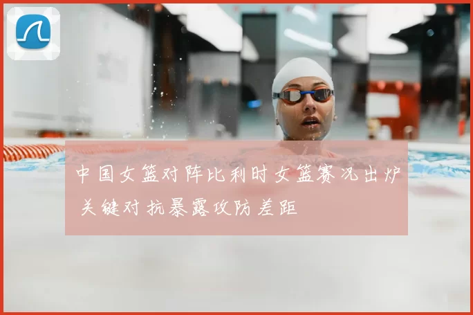 中国女篮对阵比利时女篮赛况出炉 关键对抗暴露攻防差距