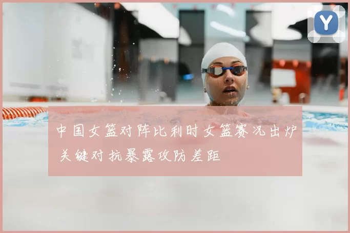 中国女篮对阵比利时女篮赛况出炉 关键对抗暴露攻防差距