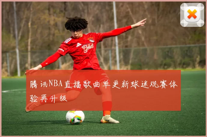 腾讯NBA直播歌曲单更新球迷观赛体验再升级