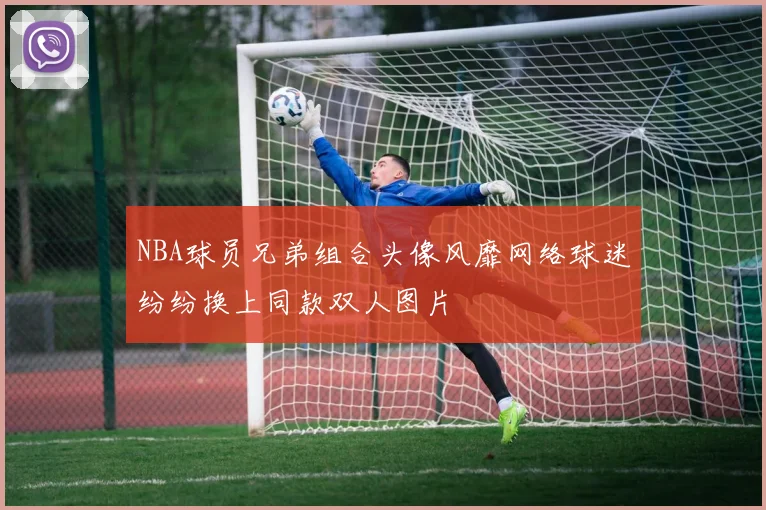 NBA球员兄弟组合头像风靡网络球迷纷纷换上同款双人图片