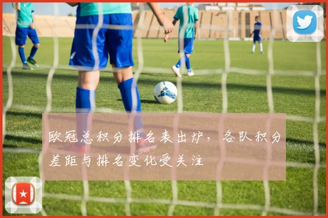 欧冠总积分排名表出炉，各队积分差距与排名变化受关注