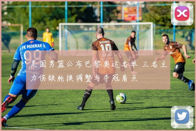 美国男篮公布巴黎奥运名单 三名主力伤缺轮换调整与夺冠看点