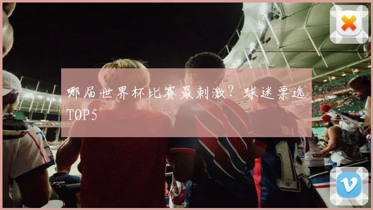 哪届世界杯比赛最刺激？球迷票选TOP5